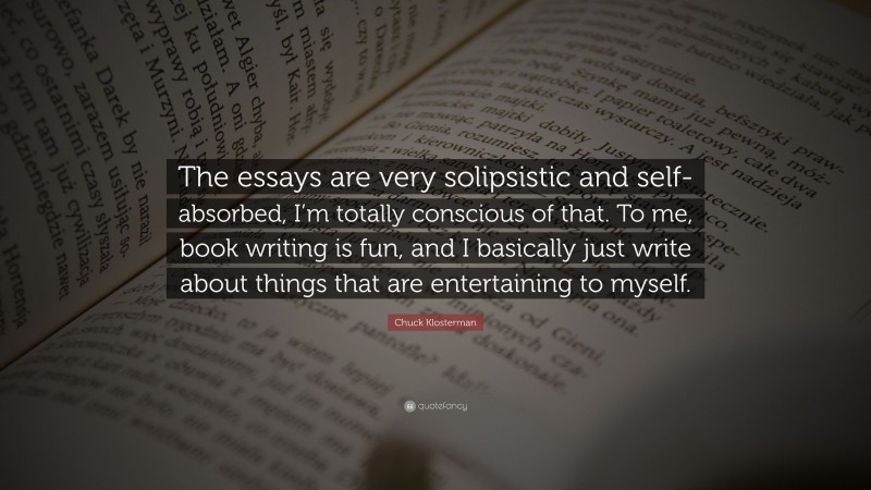 Chuck Klosterman Quote: “The essays are very solipsistic and self-absorbed, I’m totally conscious of that. To me, book writing is fun, and I basically just write about things that are entertaining to myself.”