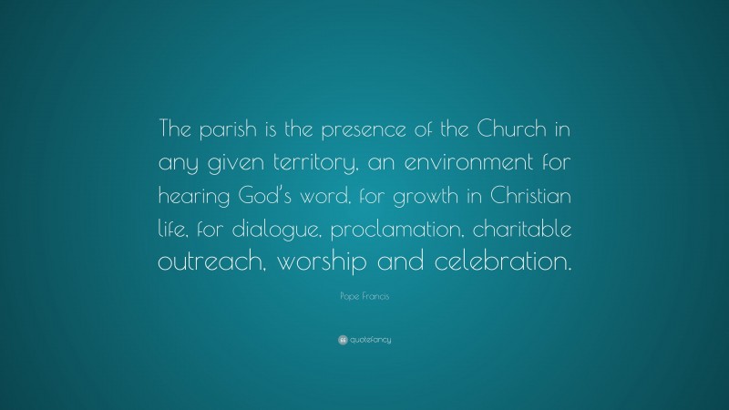 Pope Francis Quote: “The parish is the presence of the Church in any given territory, an environment for hearing God’s word, for growth in Christian life, for dialogue, proclamation, charitable outreach, worship and celebration.”