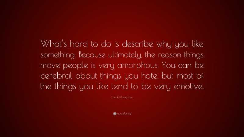 Chuck Klosterman Quote: “What’s hard to do is describe why you like something. Because ultimately, the reason things move people is very amorphous. You can be cerebral about things you hate, but most of the things you like tend to be very emotive.”