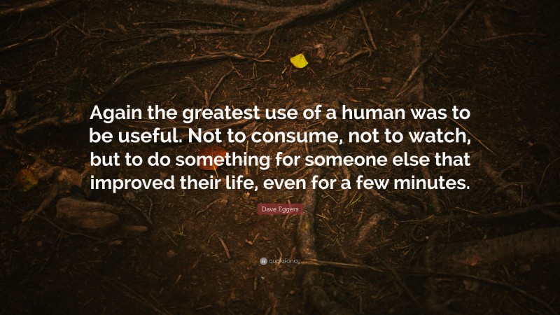 Dave Eggers Quote: “Again the greatest use of a human was to be useful. Not to consume, not to watch, but to do something for someone else that improved their life, even for a few minutes.”