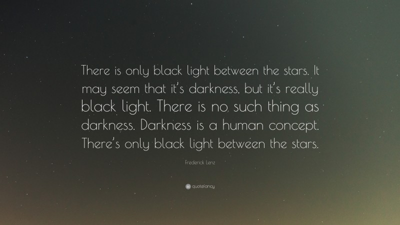 Frederick Lenz Quote: “There is only black light between the stars. It may seem that it’s darkness, but it’s really black light. There is no such thing as darkness. Darkness is a human concept. There’s only black light between the stars.”