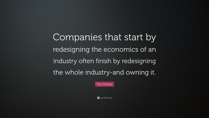 Tim Ferriss Quote: “Companies that start by redesigning the economics of an industry often finish by redesigning the whole industry-and owning it.”