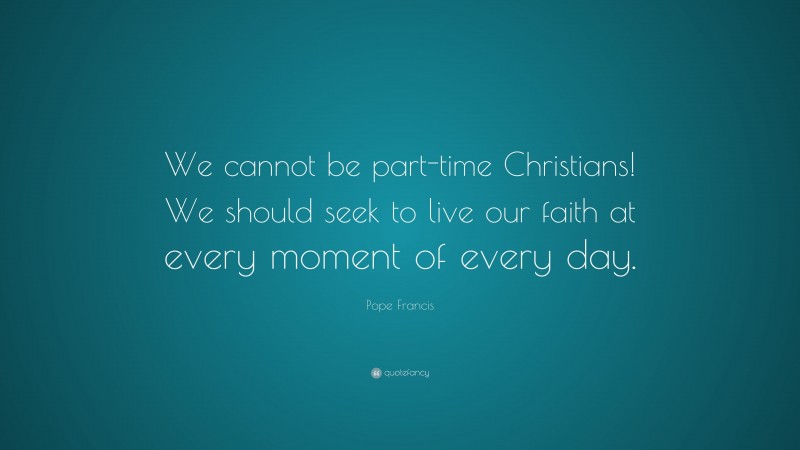 Pope Francis Quote: “We cannot be part-time Christians! We should seek to live our faith at every moment of every day.”