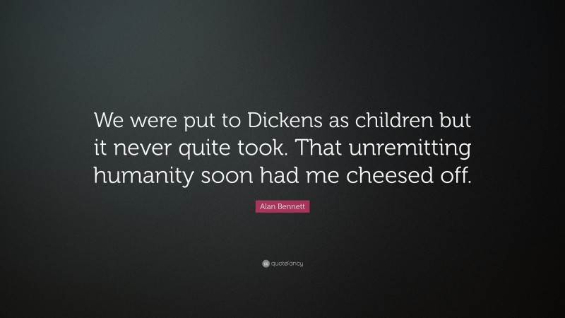 Alan Bennett Quote: “We were put to Dickens as children but it never quite took. That unremitting humanity soon had me cheesed off.”