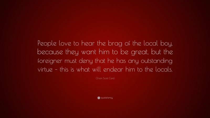 Orson Scott Card Quote: “People love to hear the brag of the local boy, because they want him to be great, but the foreigner must deny that he has any outstanding virtue – this is what will endear him to the locals.”