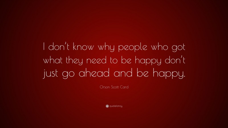 Orson Scott Card Quote: “I don’t know why people who got what they need to be happy don’t just go ahead and be happy.”