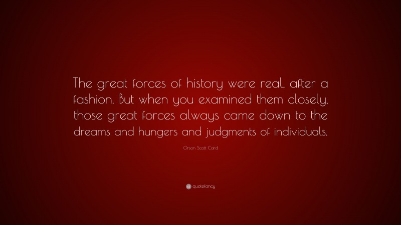 Orson Scott Card Quote: “The great forces of history were real, after a fashion. But when you examined them closely, those great forces always came down to the dreams and hungers and judgments of individuals.”