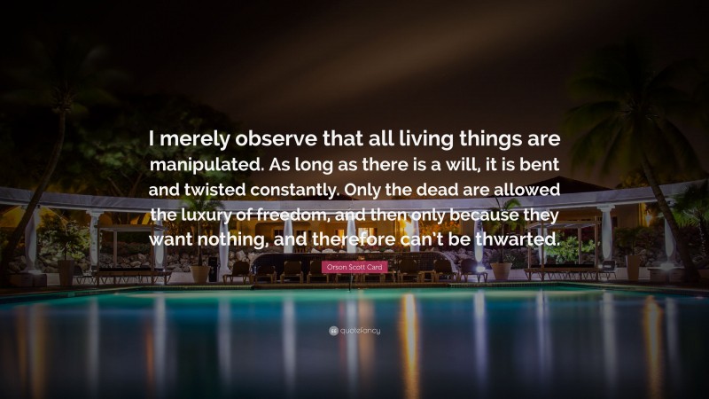 Orson Scott Card Quote: “I merely observe that all living things are manipulated. As long as there is a will, it is bent and twisted constantly. Only the dead are allowed the luxury of freedom, and then only because they want nothing, and therefore can’t be thwarted.”