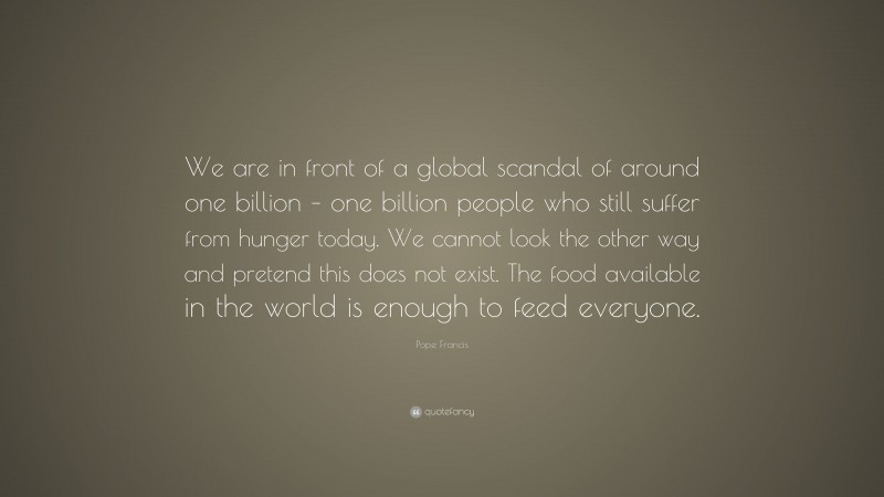 Pope Francis Quote: “We are in front of a global scandal of around one billion – one billion people who still suffer from hunger today. We cannot look the other way and pretend this does not exist. The food available in the world is enough to feed everyone.”