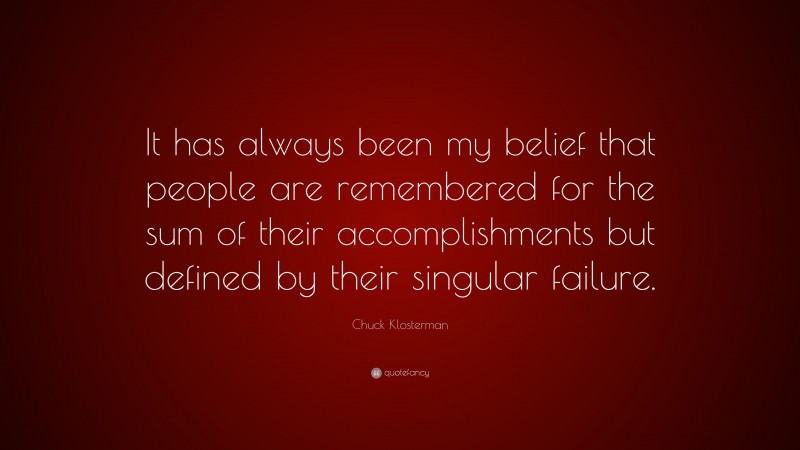 Chuck Klosterman Quote: “It has always been my belief that people are remembered for the sum of their accomplishments but defined by their singular failure.”
