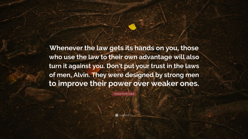 Orson Scott Card Quote: “Whenever the law gets its hands on you, those who use the law to their own advantage will also turn it against you. Don’t put your trust in the laws of men, Alvin. They were designed by strong men to improve their power over weaker ones.”