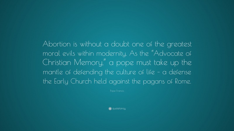 Pope Francis Quote: “Abortion is without a doubt one of the greatest moral evils within modernity. As the “Advocate of Christian Memory,” a pope must take up the mantle of defending the culture of life – a defense the Early Church held against the pagans of Rome.”