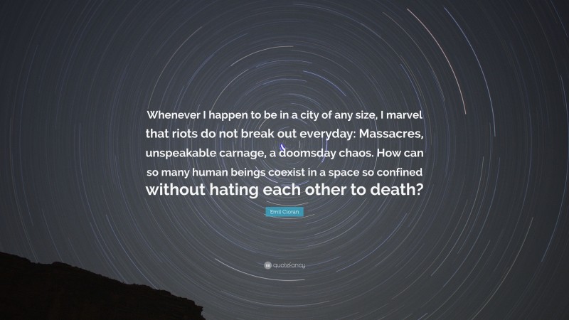Emil Cioran Quote: “Whenever I happen to be in a city of any size, I marvel that riots do not break out everyday: Massacres, unspeakable carnage, a doomsday chaos. How can so many human beings coexist in a space so confined without hating each other to death?”