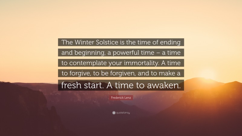 Frederick Lenz Quote: “The Winter Solstice is the time of ending and beginning, a powerful time – a time to contemplate your immortality. A time to forgive, to be forgiven, and to make a fresh start. A time to awaken.”