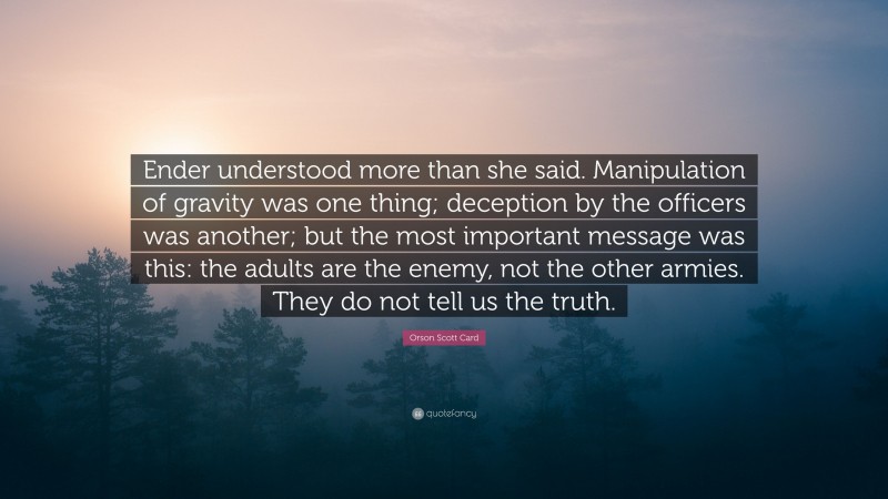 Orson Scott Card Quote: “Ender understood more than she said. Manipulation of gravity was one thing; deception by the officers was another; but the most important message was this: the adults are the enemy, not the other armies. They do not tell us the truth.”