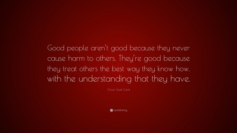 Orson Scott Card Quote: “Good people aren’t good because they never cause harm to others. They’re good because they treat others the best way they know how, with the understanding that they have.”
