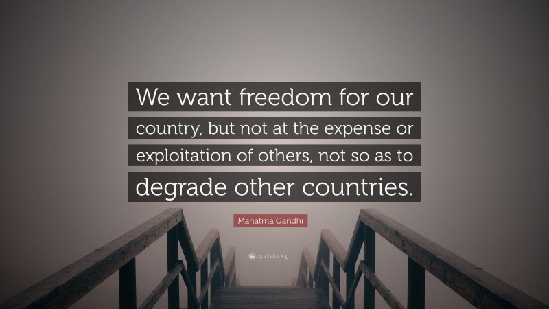 Mahatma Gandhi Quote: “We want freedom for our country, but not at the expense or exploitation of others, not so as to degrade other countries.”