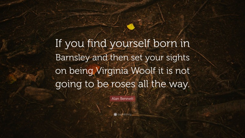 Alan Bennett Quote: “If you find yourself born in Barnsley and then set your sights on being Virginia Woolf it is not going to be roses all the way.”