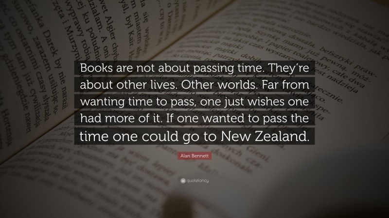 Alan Bennett Quote: “Books are not about passing time. They’re about other lives. Other worlds. Far from wanting time to pass, one just wishes one had more of it. If one wanted to pass the time one could go to New Zealand.”