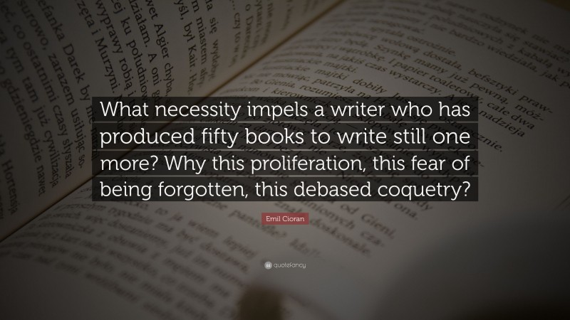 Emil Cioran Quote: “What necessity impels a writer who has produced fifty books to write still one more? Why this proliferation, this fear of being forgotten, this debased coquetry?”