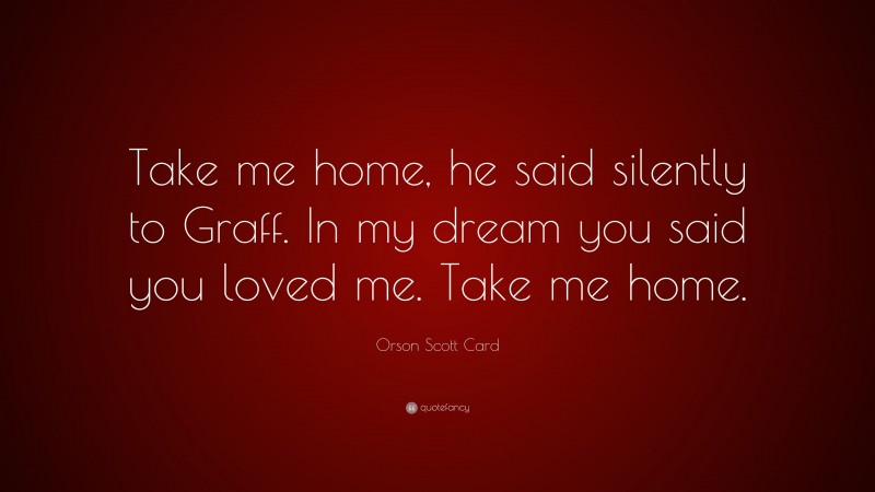 Orson Scott Card Quote: “Take me home, he said silently to Graff. In my dream you said you loved me. Take me home.”