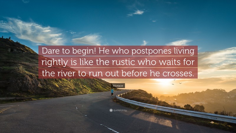 Horace Quote: “Dare to begin! He who postpones living rightly is like the rustic who waits for the river to run out before he crosses.”