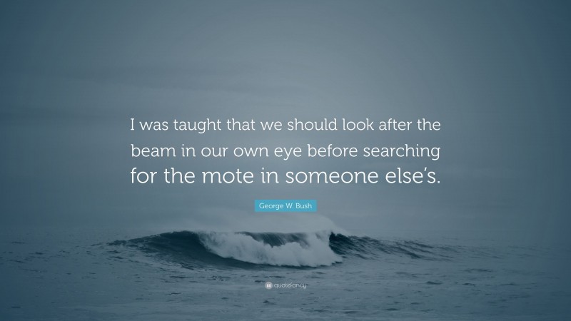 George W. Bush Quote: “I was taught that we should look after the beam in our own eye before searching for the mote in someone else’s.”