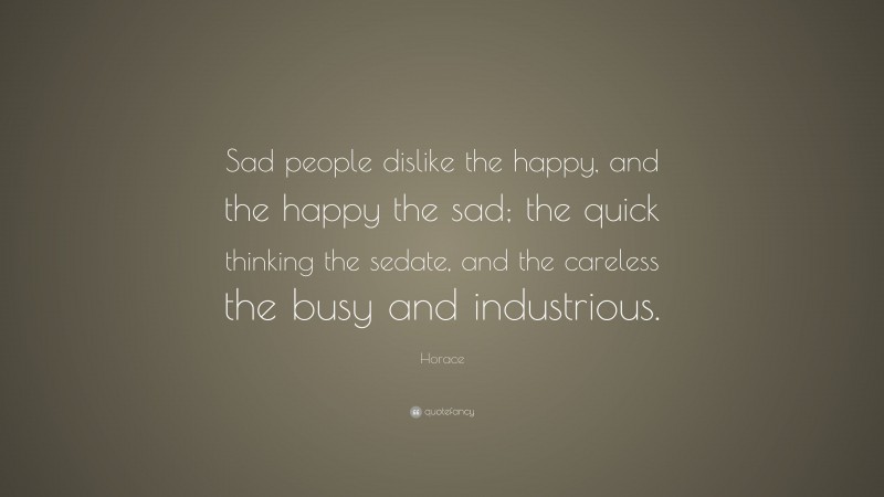 Horace Quote: “Sad people dislike the happy, and the happy the sad; the quick thinking the sedate, and the careless the busy and industrious.”