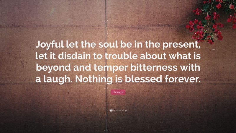 Horace Quote: “Joyful let the soul be in the present, let it disdain to trouble about what is beyond and temper bitterness with a laugh. Nothing is blessed forever.”