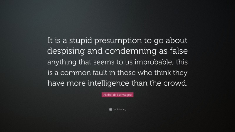 Michel de Montaigne Quote: “It is a stupid presumption to go about despising and condemning as false anything that seems to us improbable; this is a common fault in those who think they have more intelligence than the crowd.”