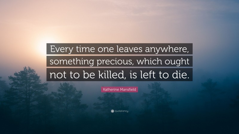 Katherine Mansfield Quote: “Every time one leaves anywhere, something precious, which ought not to be killed, is left to die.”
