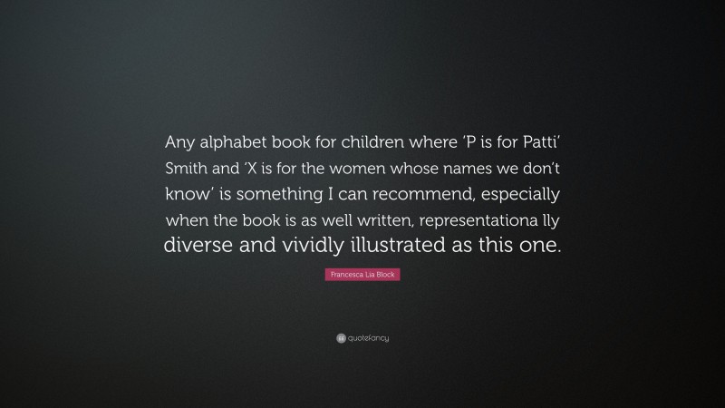 Francesca Lia Block Quote: “Any alphabet book for children where ‘P is for Patti’ Smith and ‘X is for the women whose names we don’t know’ is something I can recommend, especially when the book is as well written, representationa lly diverse and vividly illustrated as this one.”