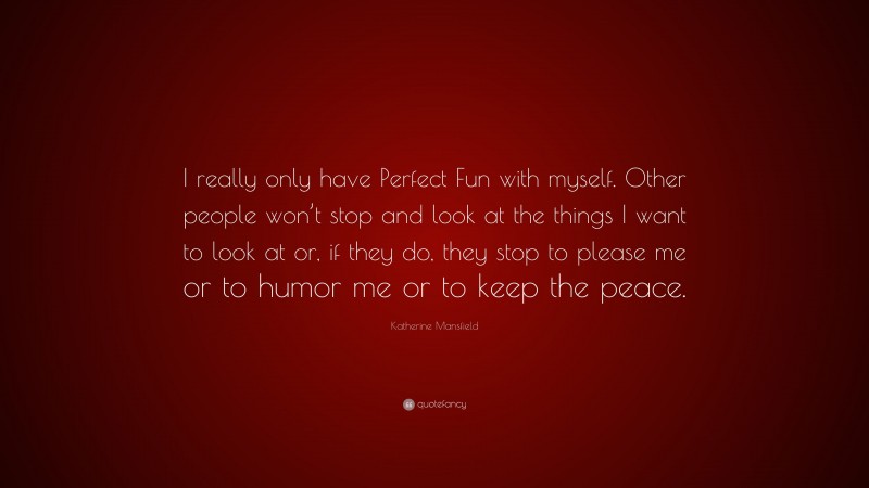 Katherine Mansfield Quote: “I really only have Perfect Fun with myself. Other people won’t stop and look at the things I want to look at or, if they do, they stop to please me or to humor me or to keep the peace.”