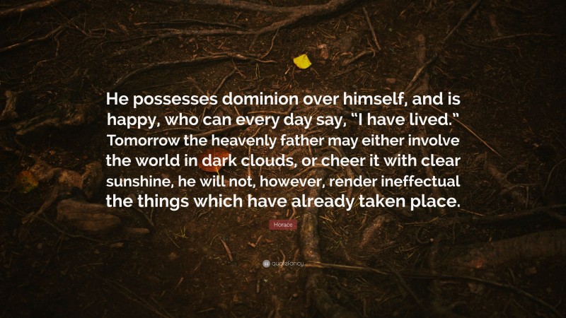 Horace Quote: “He possesses dominion over himself, and is happy, who can every day say, “I have lived.” Tomorrow the heavenly father may either involve the world in dark clouds, or cheer it with clear sunshine, he will not, however, render ineffectual the things which have already taken place.”