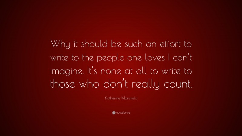 Katherine Mansfield Quote: “Why it should be such an effort to write to the people one loves I can’t imagine. It’s none at all to write to those who don’t really count.”