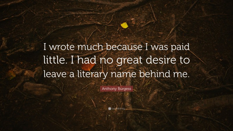 Anthony Burgess Quote: “I wrote much because I was paid little. I had no great desire to leave a literary name behind me.”