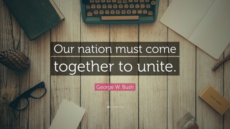George W. Bush Quote: “Our nation must come together to unite.”