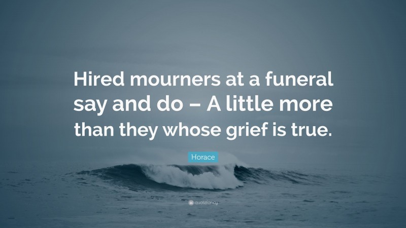 Horace Quote: “Hired mourners at a funeral say and do – A little more than they whose grief is true.”