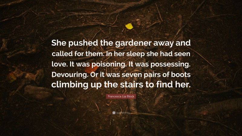 Francesca Lia Block Quote: “She pushed the gardener away and called for them. In her sleep she had seen love. It was poisoning. It was possessing. Devouring. Or it was seven pairs of boots climbing up the stairs to find her.”