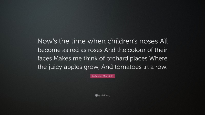 Katherine Mansfield Quote: “Now’s the time when children’s noses All become as red as roses And the colour of their faces Makes me think of orchard places Where the juicy apples grow, And tomatoes in a row.”