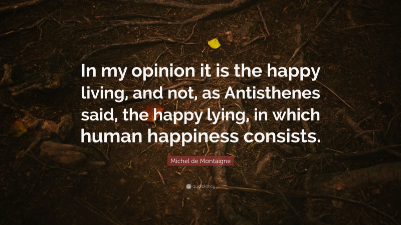 Michel de Montaigne Quote: “In my opinion it is the happy living, and not, as Antisthenes said, the happy lying, in which human happiness consists.”