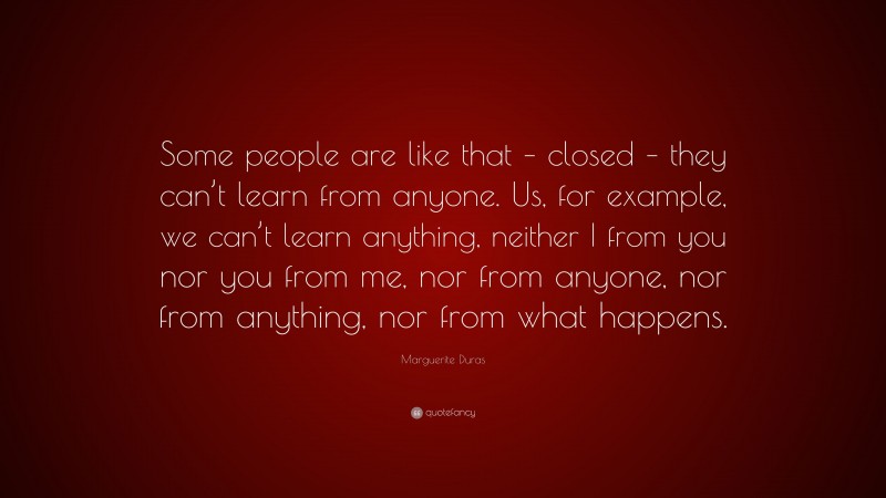 Marguerite Duras Quote: “Some people are like that – closed – they can’t learn from anyone. Us, for example, we can’t learn anything, neither I from you nor you from me, nor from anyone, nor from anything, nor from what happens.”