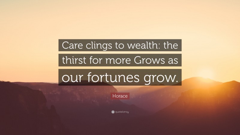 Horace Quote: “Care clings to wealth: the thirst for more Grows as our fortunes grow.”