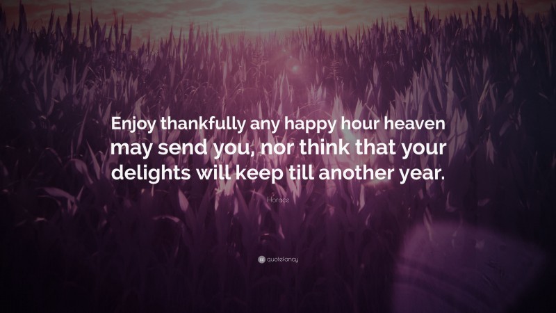 Horace Quote: “Enjoy thankfully any happy hour heaven may send you, nor think that your delights will keep till another year.”