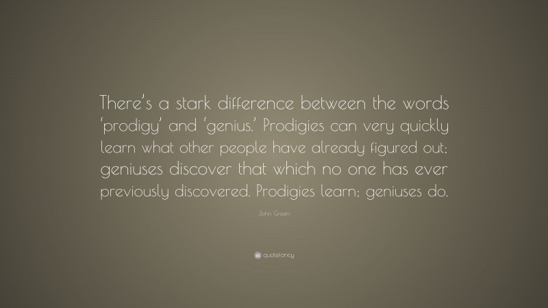 John Green Quote: “There’s a stark difference between the words ‘prodigy’ and ‘genius.’ Prodigies can very quickly learn what other people have already figured out; geniuses discover that which no one has ever previously discovered. Prodigies learn; geniuses do.”
