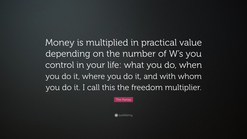 Tim Ferriss Quote: “Money is multiplied in practical value depending on the number of W’s you control in your life: what you do, when you do it, where you do it, and with whom you do it. I call this the freedom multiplier.”