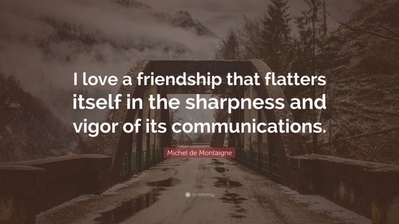 Michel de Montaigne Quote: “I love a friendship that flatters itself in the sharpness and vigor of its communications.”
