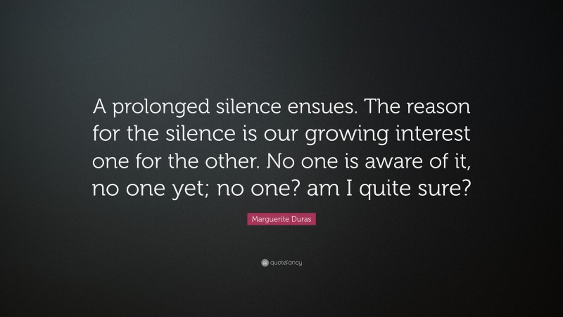 Marguerite Duras Quote: “A prolonged silence ensues. The reason for the silence is our growing interest one for the other. No one is aware of it, no one yet; no one? am I quite sure?”