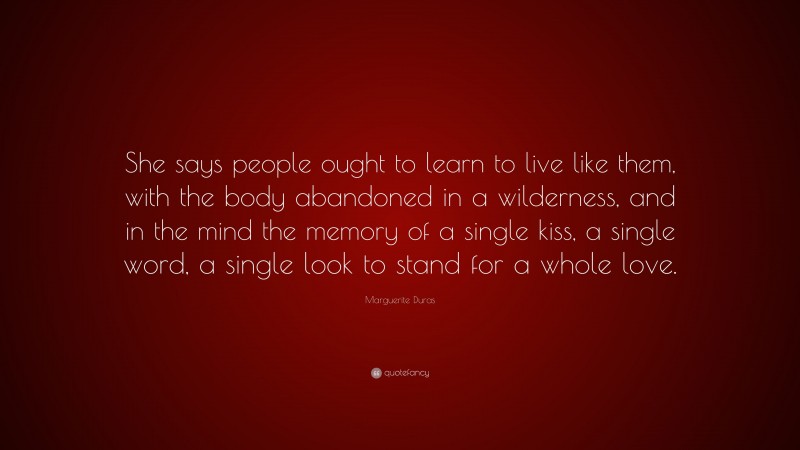Marguerite Duras Quote: “She says people ought to learn to live like them, with the body abandoned in a wilderness, and in the mind the memory of a single kiss, a single word, a single look to stand for a whole love.”