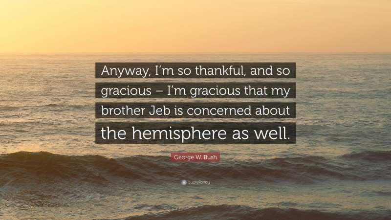 George W. Bush Quote: “Anyway, I’m so thankful, and so gracious – I’m gracious that my brother Jeb is concerned about the hemisphere as well.”